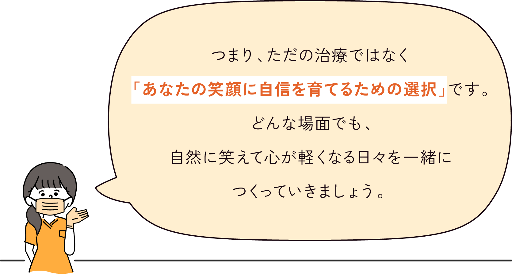 つまり、ただの治療ではなく「あなたの笑顔に自信を育てるための選択」です。どんな場面でも、自然に笑えて心が軽くなる日々を一緒につくっていきましょう。